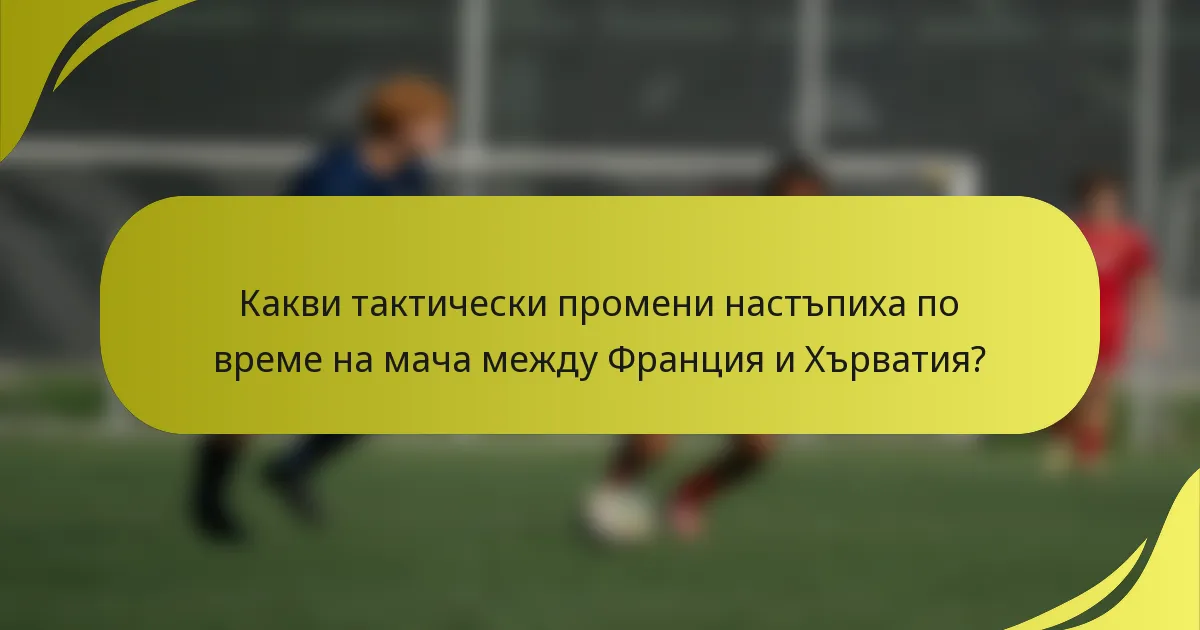 Какви тактически промени настъпиха по време на мача между Франция и Хърватия?